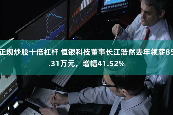 正规炒股十倍杠杆 恒银科技董事长江浩然去年领薪85.31万元，增幅41.52%