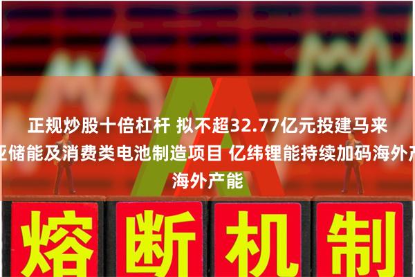 正规炒股十倍杠杆 拟不超32.77亿元投建马来西亚储能及消费类电池制造项目 亿纬锂能持续加码海外产能