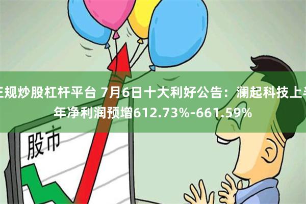 正规炒股杠杆平台 7月6日十大利好公告：澜起科技上半年净利润预增612.73%-661.59%