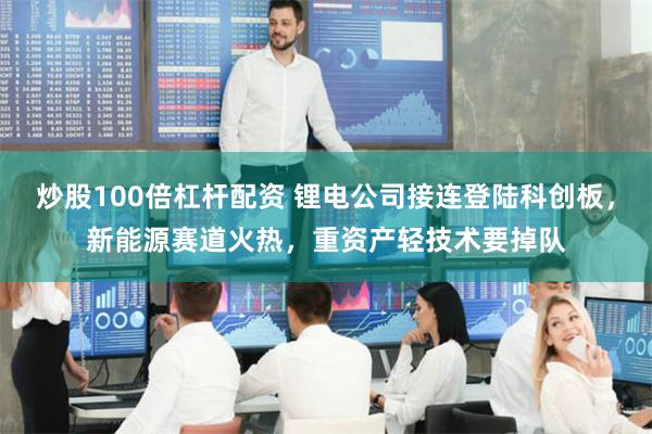 炒股100倍杠杆配资 锂电公司接连登陆科创板，新能源赛道火热，重资产轻技术要掉队