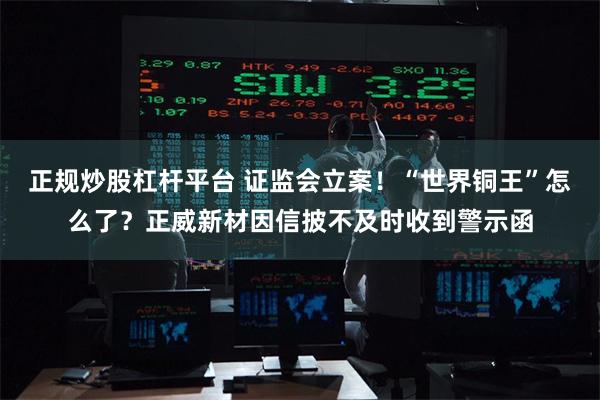 正规炒股杠杆平台 证监会立案！“世界铜王”怎么了？正威新材因信披不及时收到警示函