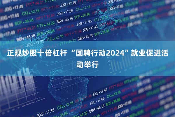 正规炒股十倍杠杆 “国聘行动2024”就业促进活动举行