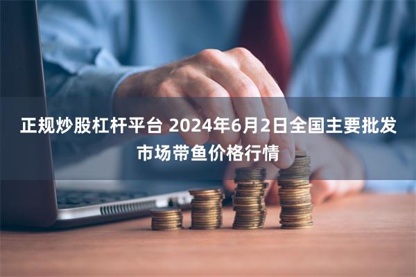 正规炒股杠杆平台 2024年6月2日全国主要批发市场带鱼价格行情