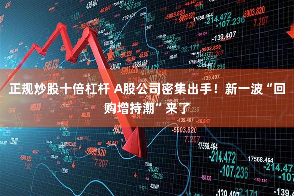 正规炒股十倍杠杆 A股公司密集出手！新一波“回购增持潮”来了