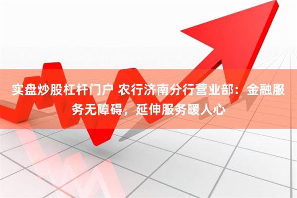 实盘炒股杠杆门户 农行济南分行营业部：金融服务无障碍，延伸服