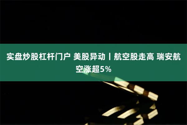 实盘炒股杠杆门户 美股异动丨航空股走高 瑞安航空涨超5%