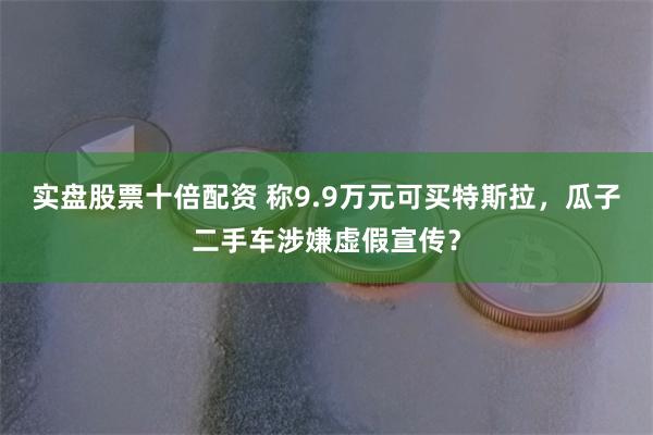 实盘股票十倍配资 称9.9万元可买特斯拉，瓜子二手车涉嫌虚假宣传？