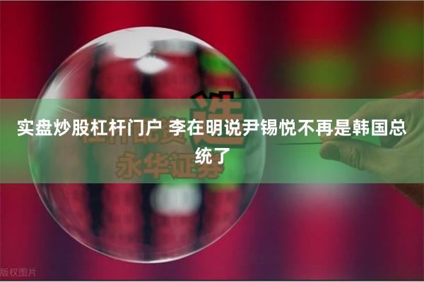 实盘炒股杠杆门户 李在明说尹锡悦不再是韩国总统了