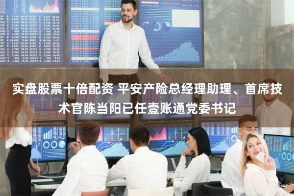 实盘股票十倍配资 平安产险总经理助理、首席技术官陈当阳已任壹账通党委书记