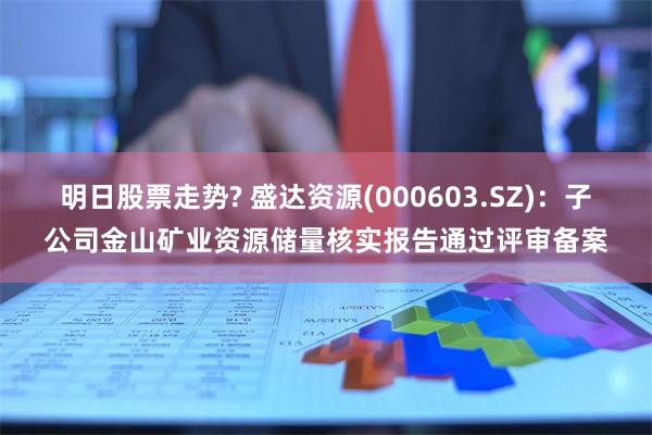 明日股票走势? 盛达资源(000603.SZ)：子公司金山矿业资源储量核实报告通过评审备案